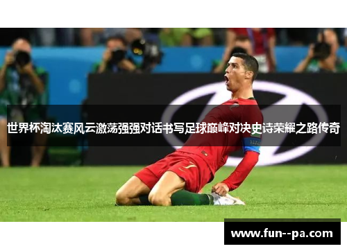 世界杯淘汰赛风云激荡强强对话书写足球巅峰对决史诗荣耀之路传奇