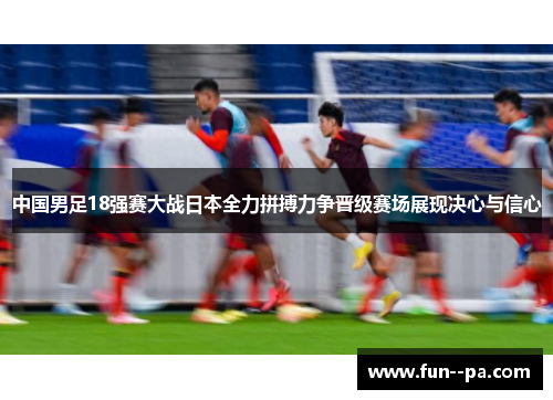 中国男足18强赛大战日本全力拼搏力争晋级赛场展现决心与信心