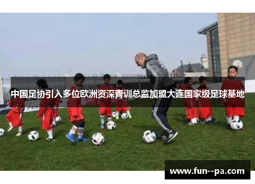 中国足协引入多位欧洲资深青训总监加盟大连国家级足球基地